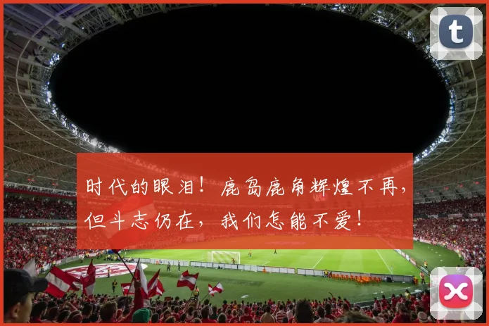时代的眼泪！鹿岛鹿角辉煌不再，但斗志仍在，我们怎能不爱！