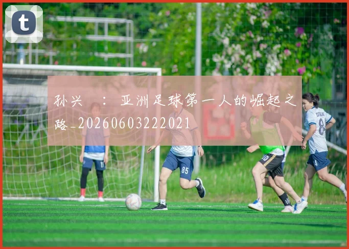 孙兴慜：亚洲足球第一人的崛起之路_20260603222021