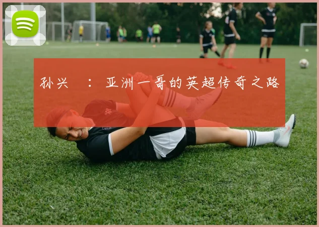孙兴慜:亚洲一哥的英超传奇之路