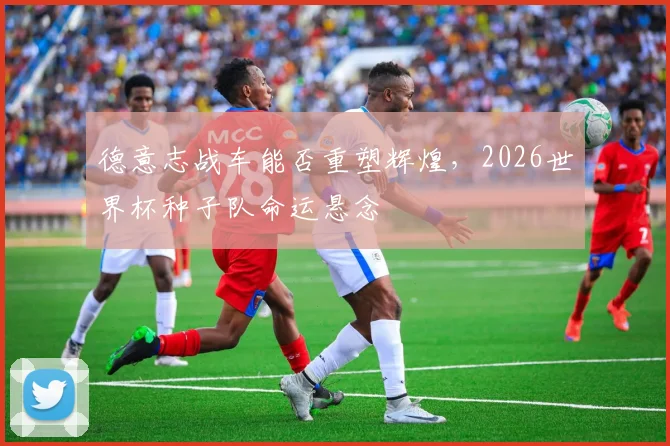 德意志战车能否重塑辉煌，2026世界杯种子队命运悬念