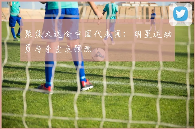 聚焦大运会中国代表团:明星运动员与夺金点预测