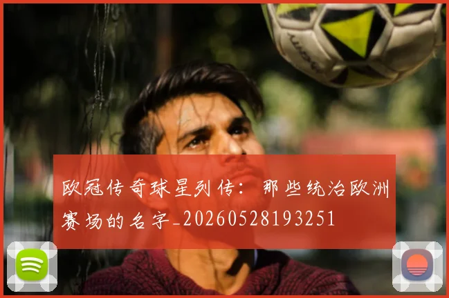 欧冠传奇球星列传：那些统治欧洲赛场的名字_20260528193251
