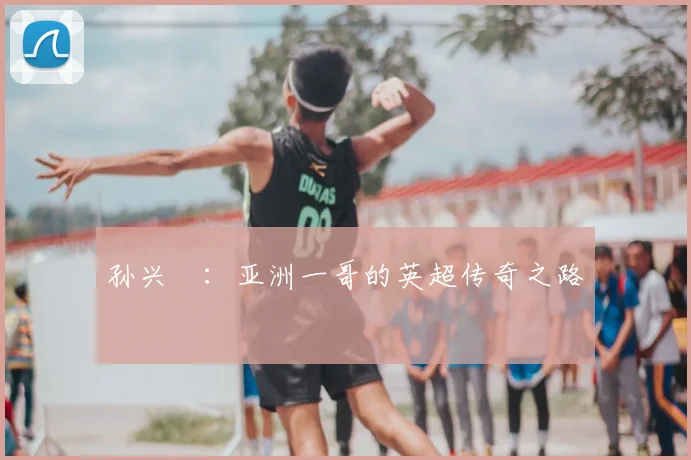孙兴慜：亚洲一哥的英超传奇之路