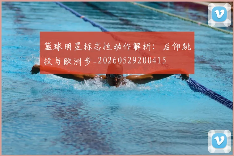 篮球明星标志性动作解析：后仰跳投与欧洲步_20260529200415