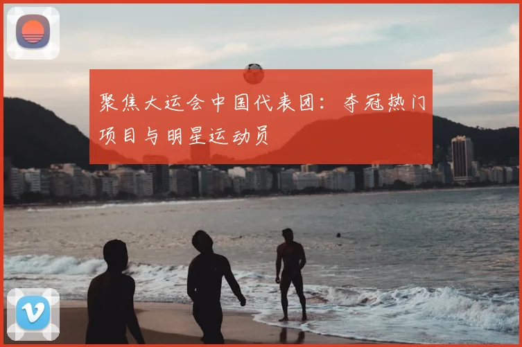 聚焦大运会中国代表团：夺冠热门项目与明星运动员