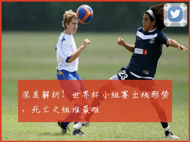 深度解析！世界杯小组赛出线形势，死亡之组谁最难