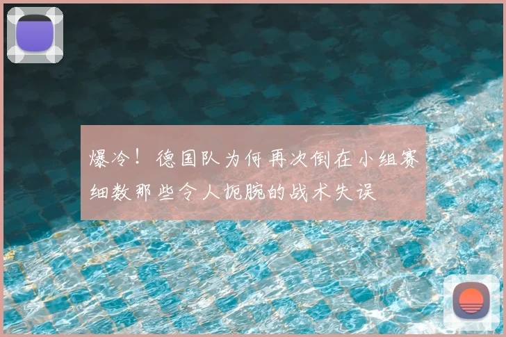 爆冷！德国队为何再次倒在小组赛细数那些令人扼腕的战术失误