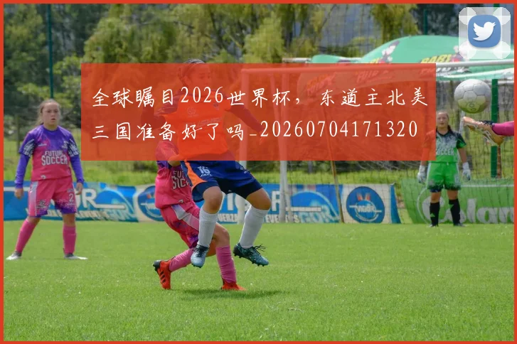 全球瞩目2026世界杯，东道主北美三国准备好了吗_20260704171320