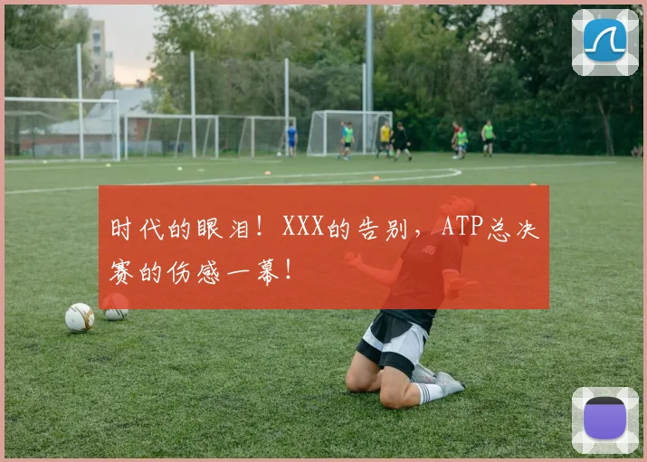时代的眼泪！XXX的告别，ATP总决赛的伤感一幕！
