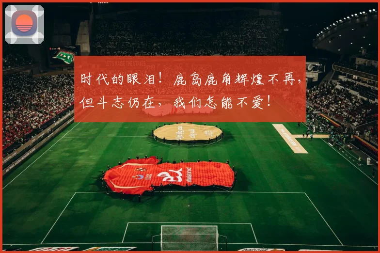 时代的眼泪！鹿岛鹿角辉煌不再，但斗志仍在，我们怎能不爱！