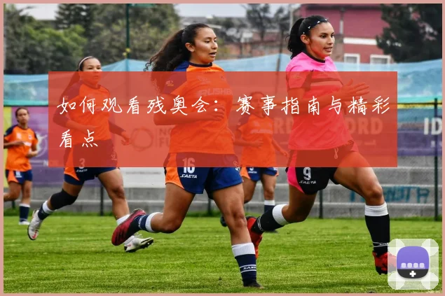 如何观看残奥会:赛事指南与精彩看点