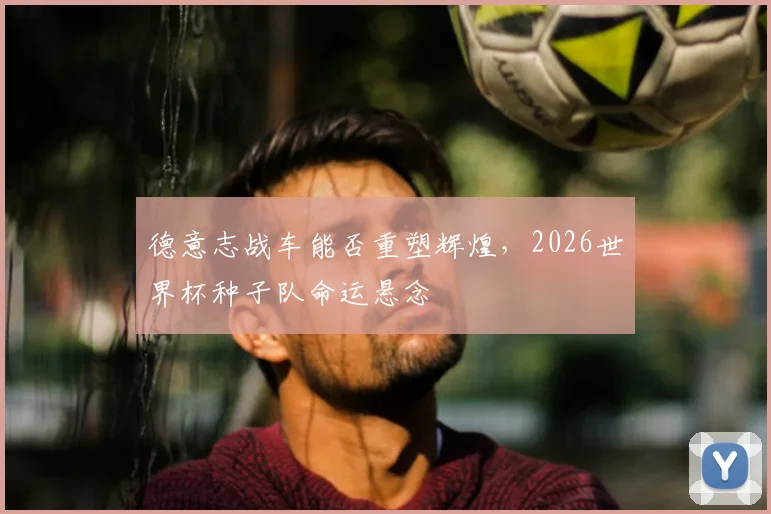 德意志战车能否重塑辉煌,2026世界杯种子队命运悬念
