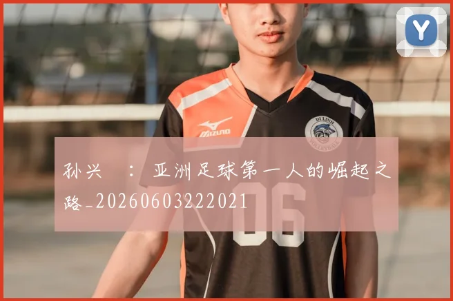 孙兴慜:亚洲足球第一人的崛起之路_20260603222021