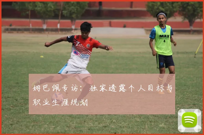 姆巴佩专访:独家透露个人目标与职业生涯规划