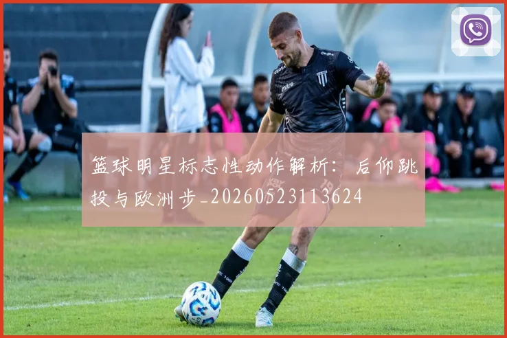 篮球明星标志性动作解析：后仰跳投与欧洲步_20260523113624