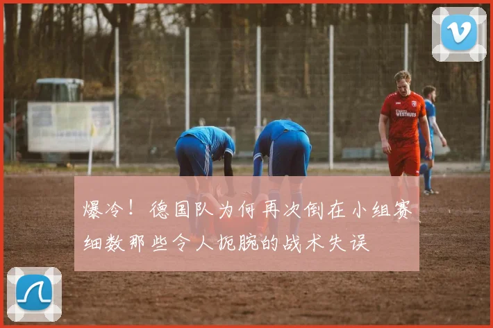 爆冷！德国队为何再次倒在小组赛细数那些令人扼腕的战术失误